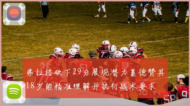 弗拉格砍下29分展现潜力基德赞其18岁能精准理解并执行战术要求