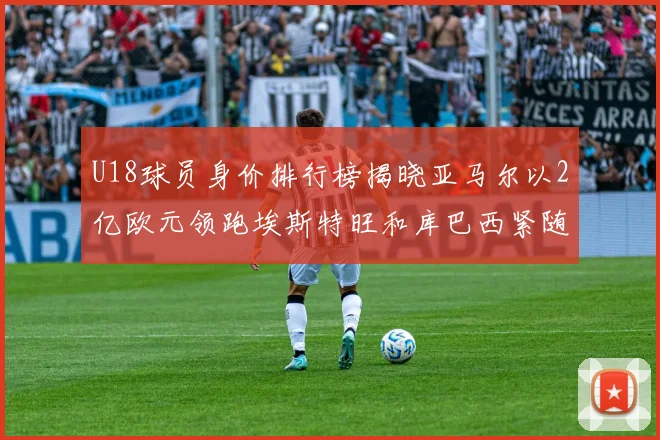 U18球员身价排行榜揭晓亚马尔以2亿欧元领跑埃斯特旺和库巴西紧随其后
