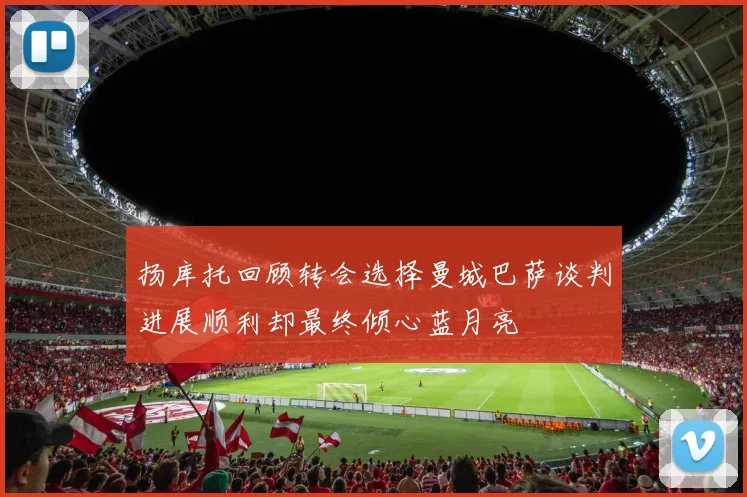 扬库托回顾转会选择曼城巴萨谈判进展顺利却最终倾心蓝月亮