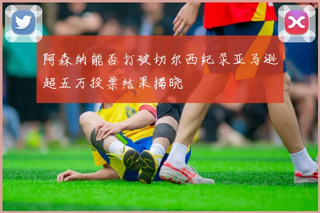 阿森纳能否打破切尔西纪录亚马逊超五万投票结果揭晓