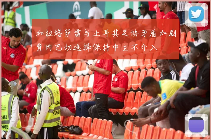 加拉塔萨雷与土耳其足协矛盾加剧费内巴切选择保持中立不介入