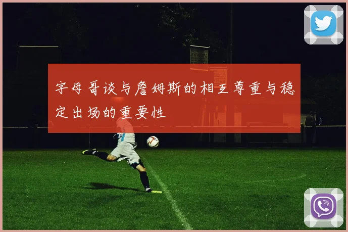 字母哥谈与詹姆斯的相互尊重与稳定出场的重要性