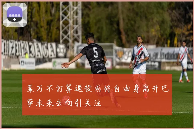 莱万不打算退役或将自由身离开巴萨未来去向引关注