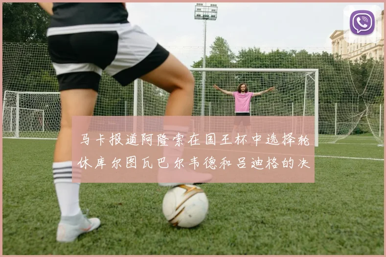 马卡报道阿隆索在国王杯中选择轮休库尔图瓦巴尔韦德和吕迪格的决定