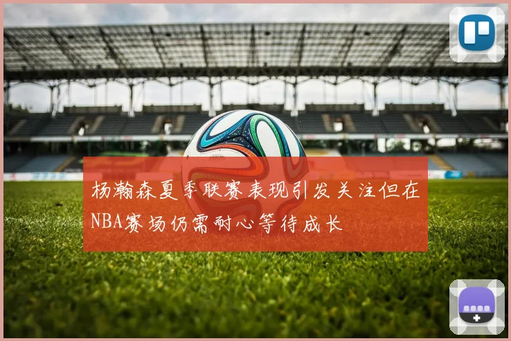 杨瀚森夏季联赛表现引发关注但在NBA赛场仍需耐心等待成长