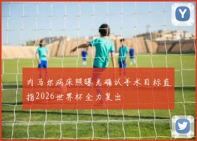 内马尔病床照曝光确认手术目标直指2026世界杯全力复出