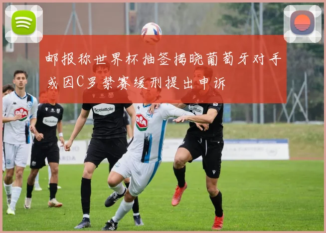 邮报称世界杯抽签揭晓葡萄牙对手或因C罗禁赛缓刑提出申诉