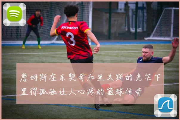 詹姆斯在东契奇和里夫斯的光芒下显得孤独让人心疼的篮球传奇
