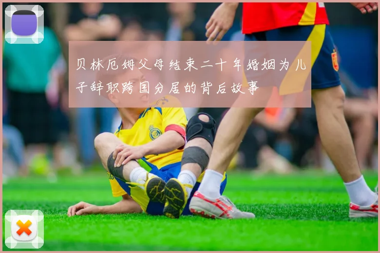 贝林厄姆父母结束二十年婚姻为儿子辞职跨国分居的背后故事