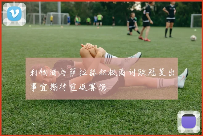 利物浦与萨拉赫积极商讨欧冠复出事宜期待重返赛场