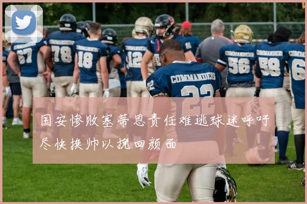 国安惨败塞蒂恩责任难逃球迷呼吁尽快换帅以挽回颜面