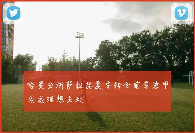 哈曼分析萨拉赫夏季转会前景意甲或成理想去处