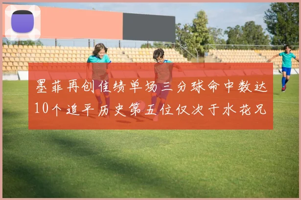 墨菲再创佳绩单场三分球命中数达10个追平历史第五位仅次于水花兄弟和利登
