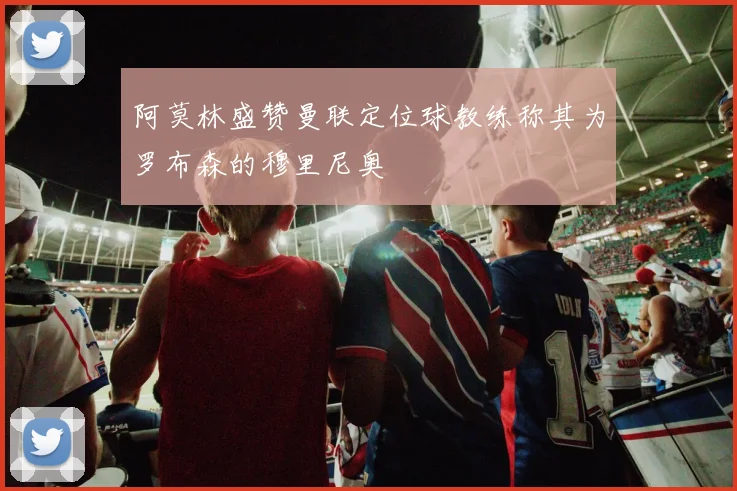 阿莫林盛赞曼联定位球教练称其为罗布森的穆里尼奥