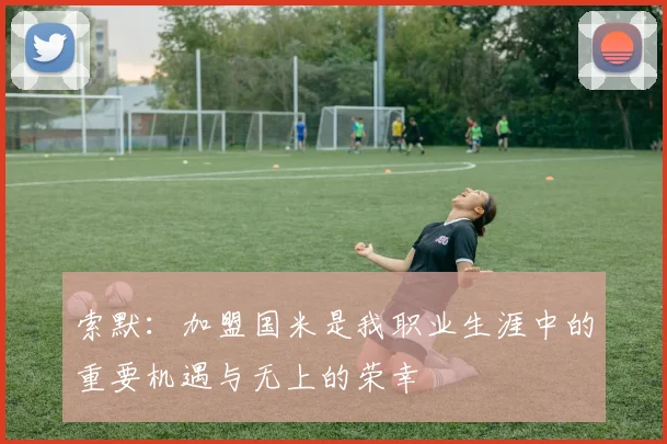 索默：加盟国米是我职业生涯中的重要机遇与无上的荣幸
