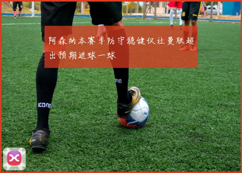阿森纳本赛季防守稳健仅让曼联超出预期进球一球