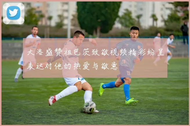 大洛盛赞祖巴茨致敬视频精彩纷呈表达对他的热爱与敬意