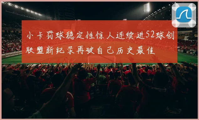 小卡罚球稳定性惊人连续进52球创联盟新纪录再破自己历史最佳